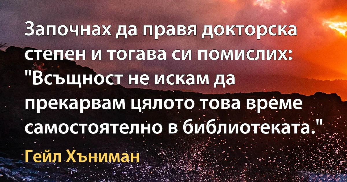 Започнах да правя докторска степен и тогава си помислих: "Всъщност не искам да прекарвам цялото това време самостоятелно в библиотеката." (Гейл Хъниман)