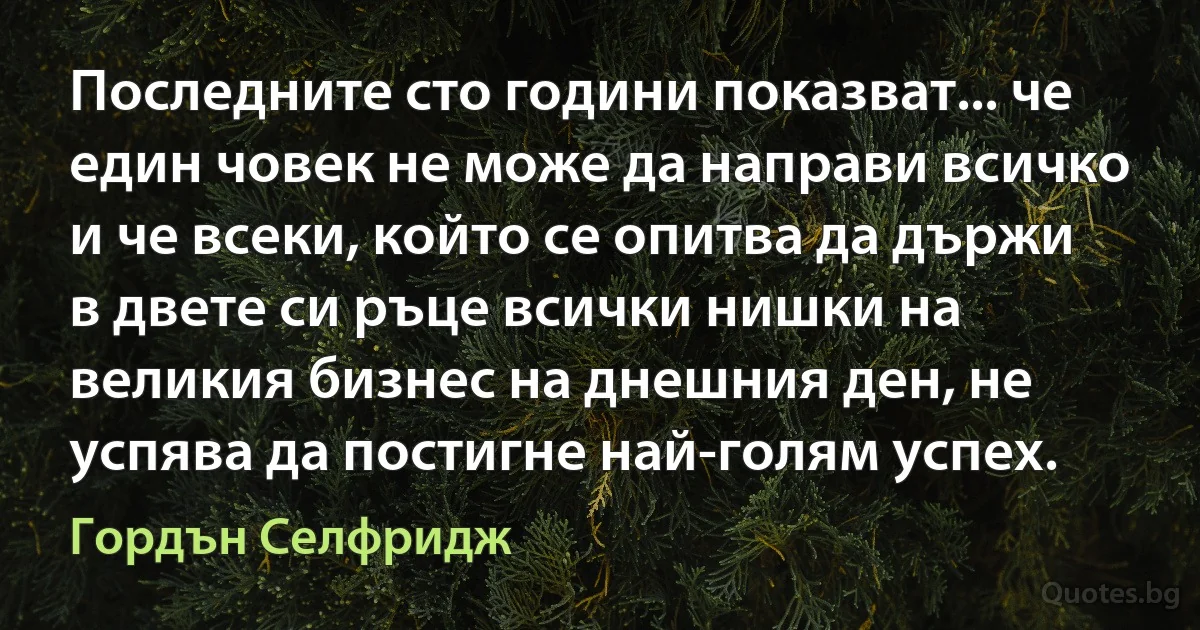 Последните сто години показват... че един човек не може да направи всичко и че всеки, който се опитва да държи в двете си ръце всички нишки на великия бизнес на днешния ден, не успява да постигне най-голям успех. (Гордън Селфридж)