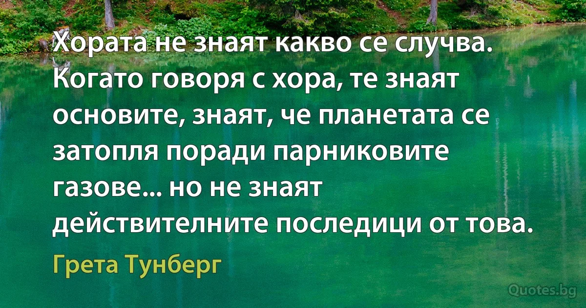 Хората не знаят какво се случва. Когато говоря с хора, те знаят основите, знаят, че планетата се затопля поради парниковите газове... но не знаят действителните последици от това. (Грета Тунберг)