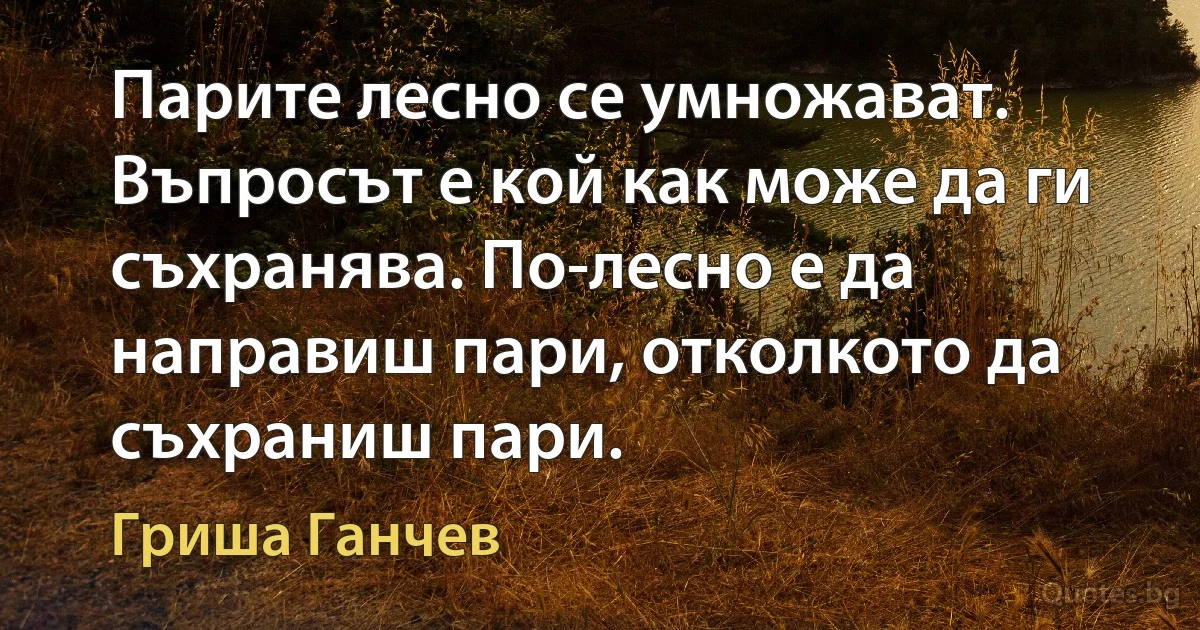 Парите лесно се умножават. Въпросът е кой как може да ги съхранява. По-лесно е да направиш пари, отколкото да съхраниш пари. (Гриша Ганчев)