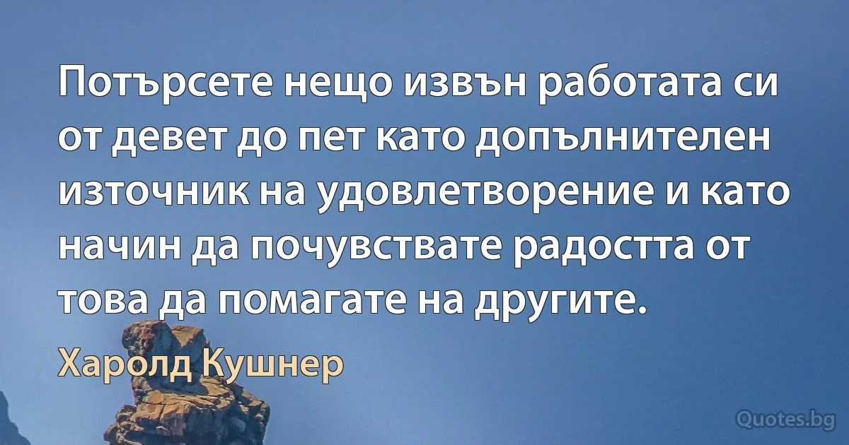 Потърсете нещо извън работата си от девет до пет като допълнителен източник на удовлетворение и като начин да почувствате радостта от това да помагате на другите. (Харолд Кушнер)