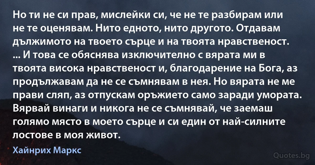 Но ти не си прав, мислейки си, че не те разбирам или не те оценявам. Нито едното, нито другото. Отдавам дължимото на твоето сърце и на твоята нравственост. ... И това се обяснява изключително с вярата ми в твоята висока нравственост и, благодарение на Бога, аз продължавам да не се съмнявам в нея. Но вярата не ме прави сляп, аз отпускам оръжието само заради умората. Вярвай винаги и никога не се съмнявай, че заемаш голямо място в моето сърце и си един от най-силните лостове в моя живот. (Хайнрих Маркс)