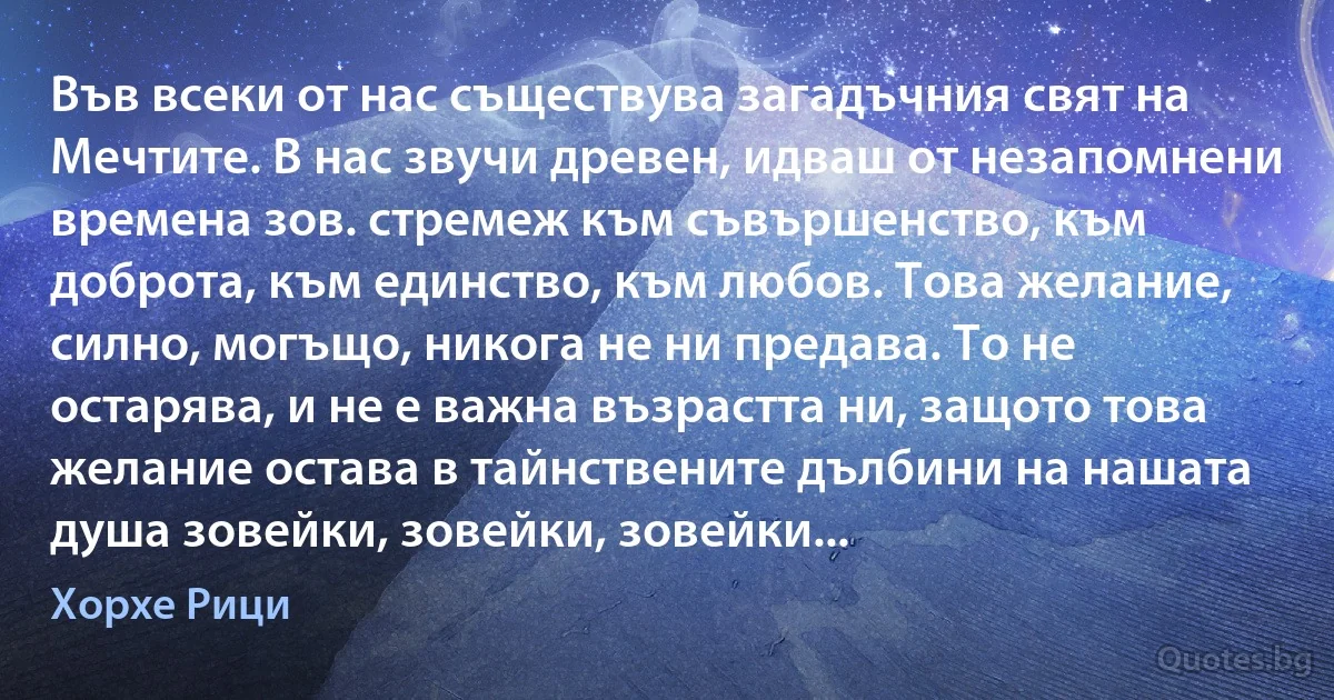 Във всеки от нас съществува загадъчния свят на Мечтите. В нас звучи древен, идваш от незапомнени времена зов. стремеж към съвършенство, към доброта, към единство, към любов. Това желание, силно, могъщо, никога не ни предава. То не остарява, и не е важна възрастта ни, защото това желание остава в тайнствените дълбини на нашата душа зовейки, зовейки, зовейки... (Хорхе Рици)