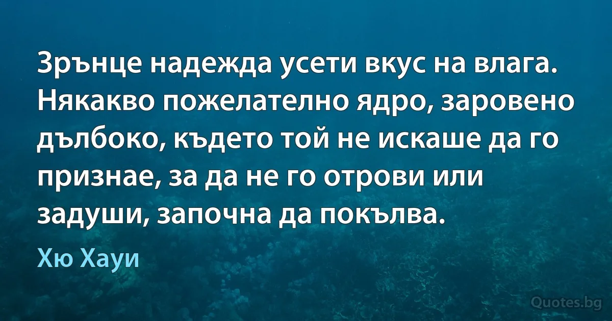 Зрънце надежда усети вкус на влага. Някакво пожелателно ядро, заровено дълбоко, където той не искаше да го признае, за да не го отрови или задуши, започна да покълва. (Хю Хауи)