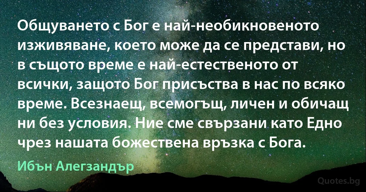 Общуването с Бог е най-необикновеното изживяване, което може да се представи, но в същото време е най-естественото от всички, защото Бог присъства в нас по всяко време. Всезнаещ, всемогъщ, личен и обичащ ни без условия. Ние сме свързани като Едно чрез нашата божествена връзка с Бога. (Ибън Алегзандър)