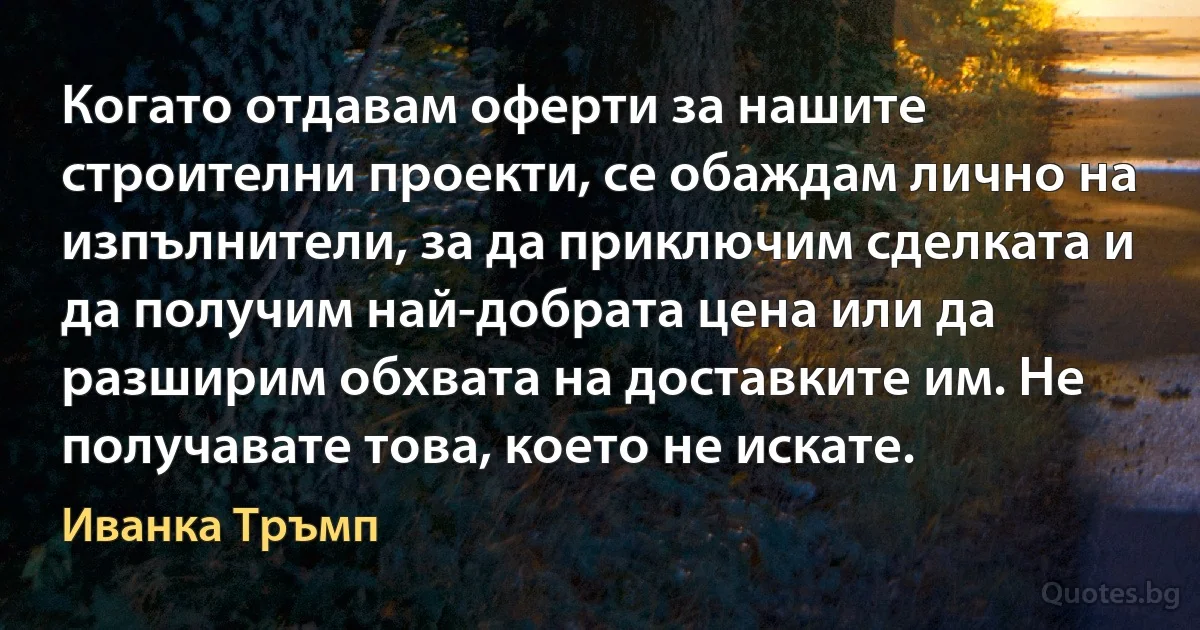 Когато отдавам оферти за нашите строителни проекти, се обаждам лично на изпълнители, за да приключим сделката и да получим най-добрата цена или да разширим обхвата на доставките им. Не получавате това, което не искате. (Иванка Тръмп)