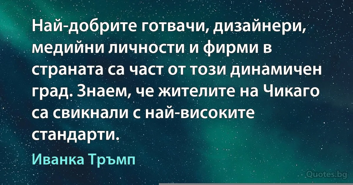 Най-добрите готвачи, дизайнери, медийни личности и фирми в страната са част от този динамичен град. Знаем, че жителите на Чикаго са свикнали с най-високите стандарти. (Иванка Тръмп)