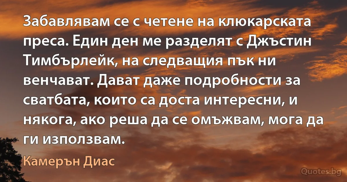 Забавлявам се с четене на клюкарската преса. Един ден ме разделят с Джъстин Тимбърлейк, на следващия пък ни венчават. Дават даже подробности за сватбата, които са доста интересни, и някога, ако реша да се омъжвам, мога да ги използвам. (Камерън Диас)