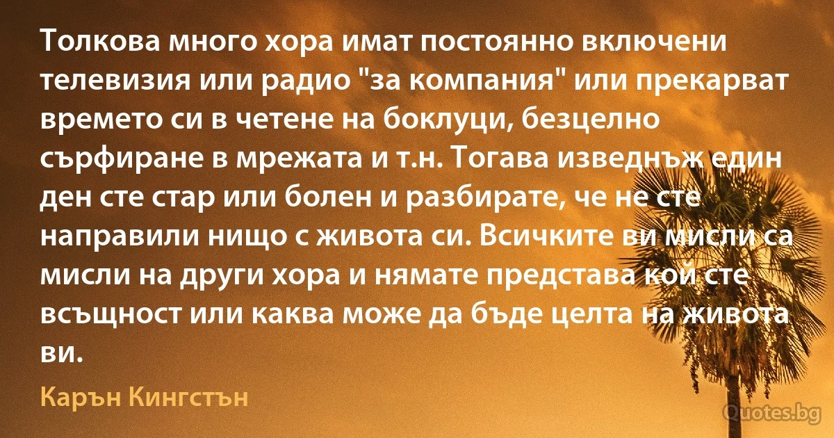 Толкова много хора имат постоянно включени телевизия или радио "за компания" или прекарват времето си в четене на боклуци, безцелно сърфиране в мрежата и т.н. Тогава изведнъж един ден сте стар или болен и разбирате, че не сте направили нищо с живота си. Всичките ви мисли са мисли на други хора и нямате представа кой сте всъщност или каква може да бъде целта на живота ви. (Карън Кингстън)