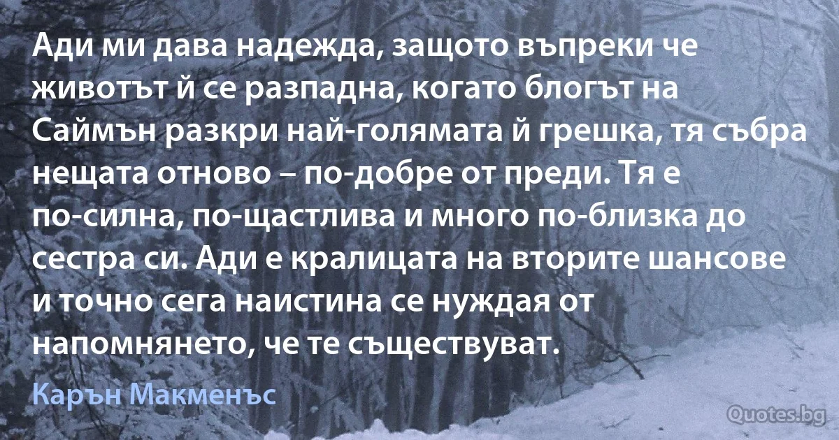 Ади ми дава надежда, защото въпреки че животът й се разпадна, когато блогът на Саймън разкри най-голямата й грешка, тя събра нещата отново – по-добре от преди. Тя е по-силна, по-щастлива и много по-близка до сестра си. Ади е кралицата на вторите шансове и точно сега наистина се нуждая от напомнянето, че те съществуват. (Карън Макменъс)