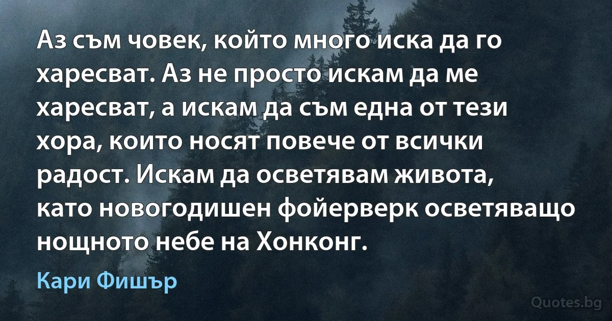 Аз съм човек, който много иска да го харесват. Аз не просто искам да ме харесват, а искам да съм една от тези хора, които носят повече от всички радост. Искам да осветявам живота, като новогодишен фойерверк осветяващо нощното небе на Хонконг. (Кари Фишър)