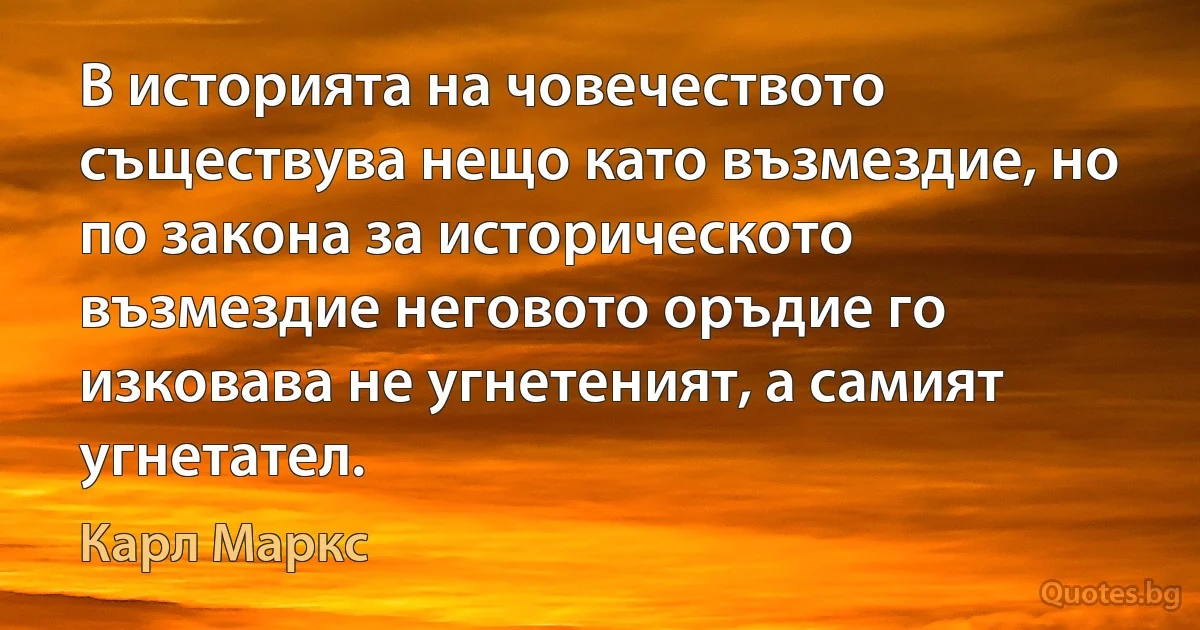 В историята на човечеството съществува нещо като възмездие, но по закона за историческото възмездие неговото оръдие го изковава не угнетеният, а самият угнетател. (Карл Маркс)