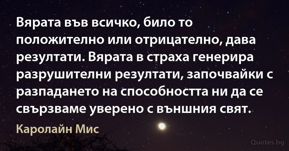 Вярата във всичко, било то положително или отрицателно, дава резултати. Вярата в страха генерира разрушителни резултати, започвайки с разпадането на способността ни да се свързваме уверено с външния свят. (Каролайн Мис)