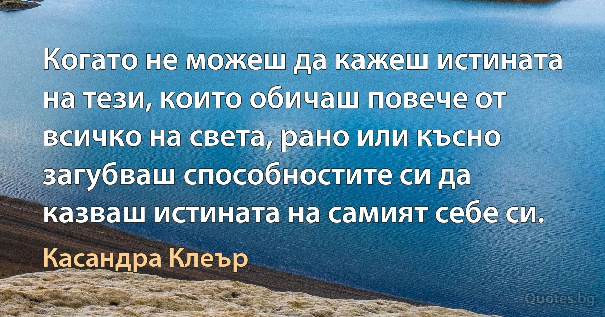 Когато не можеш да кажеш истината на тези, които обичаш повече от всичко на света, рано или късно загубваш способностите си да казваш истината на самият себе си. (Касандра Клеър)