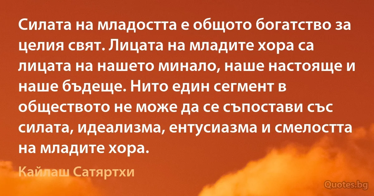 Силата на младостта е общото богатство за целия свят. Лицата на младите хора са лицата на нашето минало, наше настояще и наше бъдеще. Нито един сегмент в обществото не може да се съпостави със силата, идеализма, ентусиазма и смелостта на младите хора. (Кайлаш Сатяртхи)