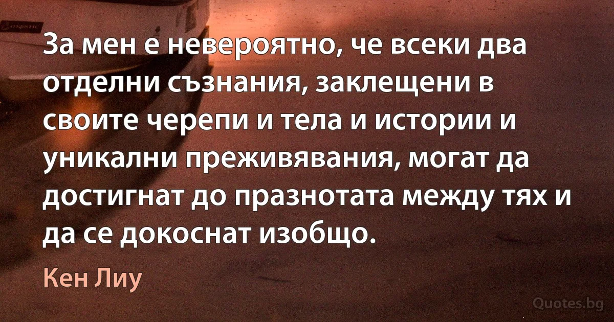 За мен е невероятно, че всеки два отделни съзнания, заклещени в своите черепи и тела и истории и уникални преживявания, могат да достигнат до празнотата между тях и да се докоснат изобщо. (Кен Лиу)