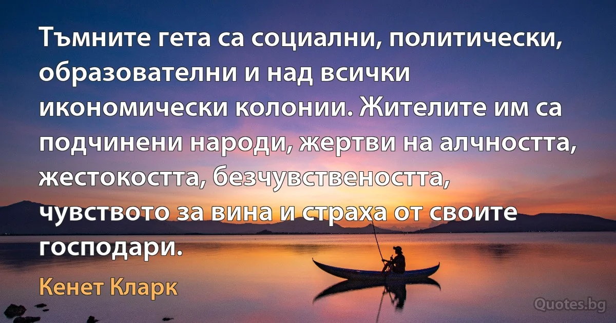 Тъмните гета са социални, политически, образователни и над всички икономически колонии. Жителите им са подчинени народи, жертви на алчността, жестокостта, безчувствеността, чувството за вина и страха от своите господари. (Кенет Кларк)