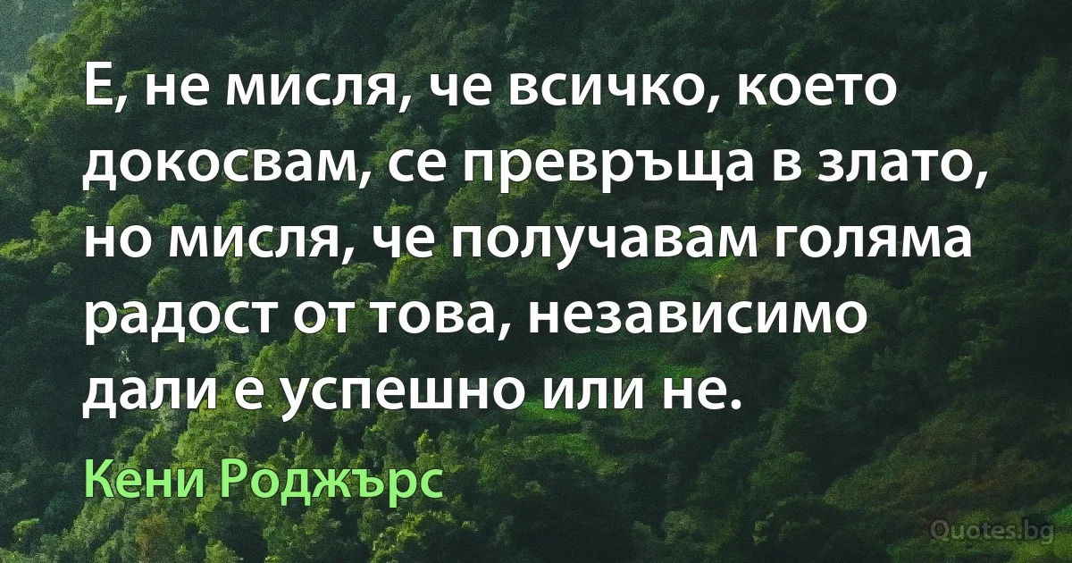 Е, не мисля, че всичко, което докосвам, се превръща в злато, но мисля, че получавам голяма радост от това, независимо дали е успешно или не. (Кени Роджърс)