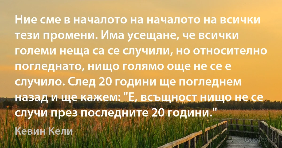 Ние сме в началото на началото на всички тези промени. Има усещане, че всички големи неща са се случили, но относително погледнато, нищо голямо още не се е случило. След 20 години ще погледнем назад и ще кажем: "Е, всъщност нищо не се случи през последните 20 години." (Кевин Кели)