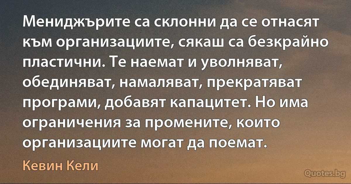 Мениджърите са склонни да се отнасят към организациите, сякаш са безкрайно пластични. Те наемат и уволняват, обединяват, намаляват, прекратяват програми, добавят капацитет. Но има ограничения за промените, които организациите могат да поемат. (Кевин Кели)