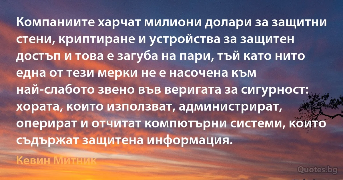 Компаниите харчат милиони долари за защитни стени, криптиране и устройства за защитен достъп и това е загуба на пари, тъй като нито една от тези мерки не е насочена към най-слабото звено във веригата за сигурност: хората, които използват, администрират, оперират и отчитат компютърни системи, които съдържат защитена информация. (Кевин Митник)