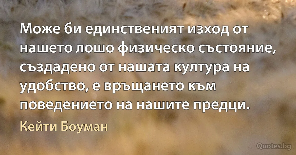 Може би единственият изход от нашето лошо физическо състояние, създадено от нашата култура на удобство, е връщането към поведението на нашите предци. (Кейти Боуман)