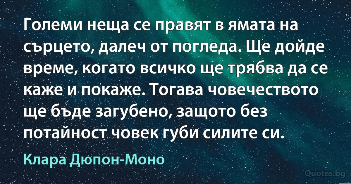 Големи неща се правят в ямата на сърцето, далеч от погледа. Ще дойде време, когато всичко ще трябва да се каже и покаже. Тогава човечеството ще бъде загубено, защото без потайност човек губи силите си. (Клара Дюпон-Моно)