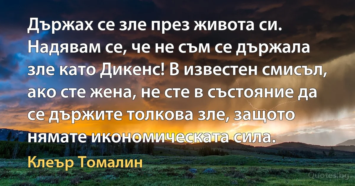 Държах се зле през живота си. Надявам се, че не съм се държала зле като Дикенс! В известен смисъл, ако сте жена, не сте в състояние да се държите толкова зле, защото нямате икономическата сила. (Клеър Томалин)