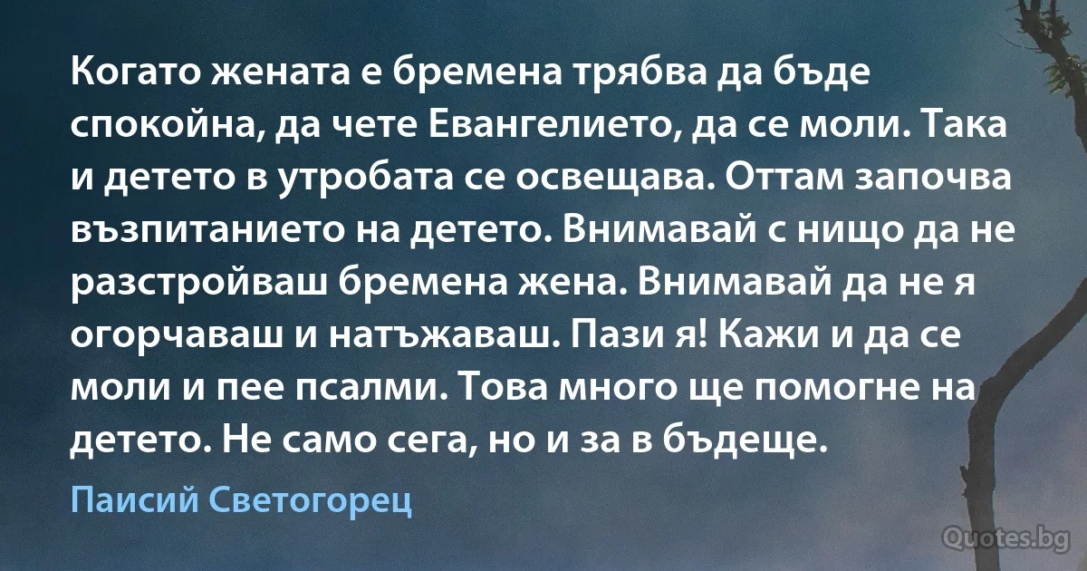 Когато жената е бремена трябва да бъде спокойна, да чете Евангелието, да се моли. Така и детето в утробата се освещава. Оттам започва възпитанието на детето. Внимавай с нищо да не разстройваш бремена жена. Внимавай да не я огорчаваш и натъжаваш. Пази я! Кажи и да се моли и пее псалми. Това много ще помогне на детето. Не само сега, но и за в бъдеще. (Паисий Светогорец)