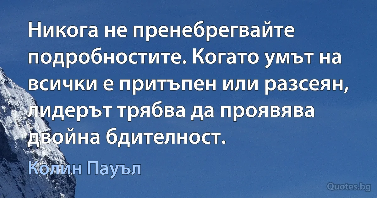 Никога не пренебрегвайте подробностите. Когато умът на всички е притъпен или разсеян, лидерът трябва да проявява двойна бдителност. (Колин Пауъл)