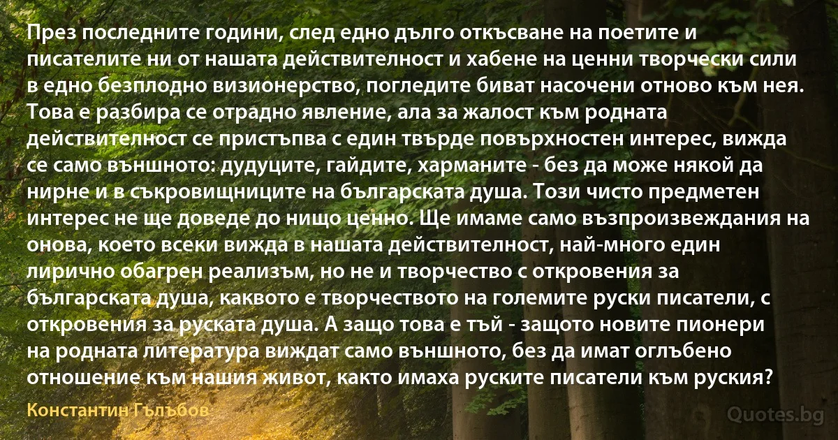 През последните години, след едно дълго откъсване на поетите и писателите ни от нашата действителност и хабене на ценни творчески сили в едно безплодно визионерство, погледите биват насочени отново към нея. Това е разбира се отрадно явление, ала за жалост към родната действителност се пристъпва с един твърде повърхностен интерес, вижда се само външното: дудуците, гайдите, харманите - без да може някой да нирне и в съкровищниците на българската душа. Този чисто предметен интерес не ще доведе до нищо ценно. Ще имаме само възпроизвеждания на онова, което всеки вижда в нашата действителност, най-много един лирично обагрен реализъм, но не и творчество с откровения за българската душа, каквото е творчеството на големите руски писатели, с откровения за руската душа. А защо това е тъй - защото новите пионери на родната литература виждат само външното, без да имат оглъбено отношение към нашия живот, както имаха руските писатели към руския? (Константин Гълъбов)