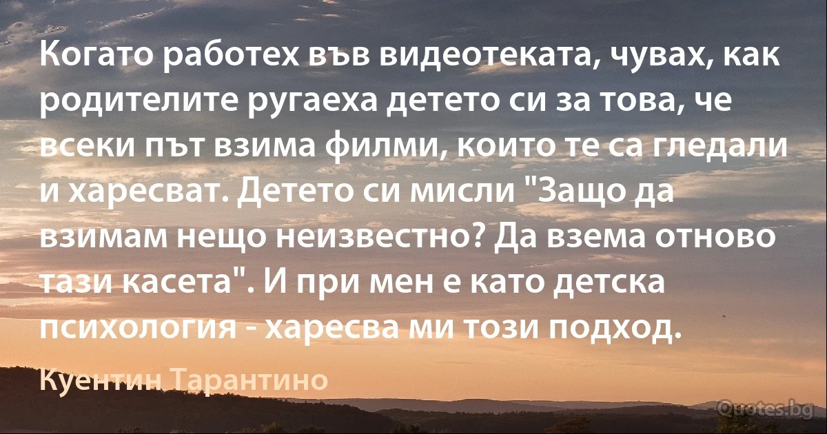 Когато работех във видеотеката, чувах, как родителите ругаеха детето си за това, че всеки път взима филми, които те са гледали и харесват. Детето си мисли "Защо да взимам нещо неизвестно? Да взема отново тази касета". И при мен е като детска психология - харесва ми този подход. (Куентин Тарантино)