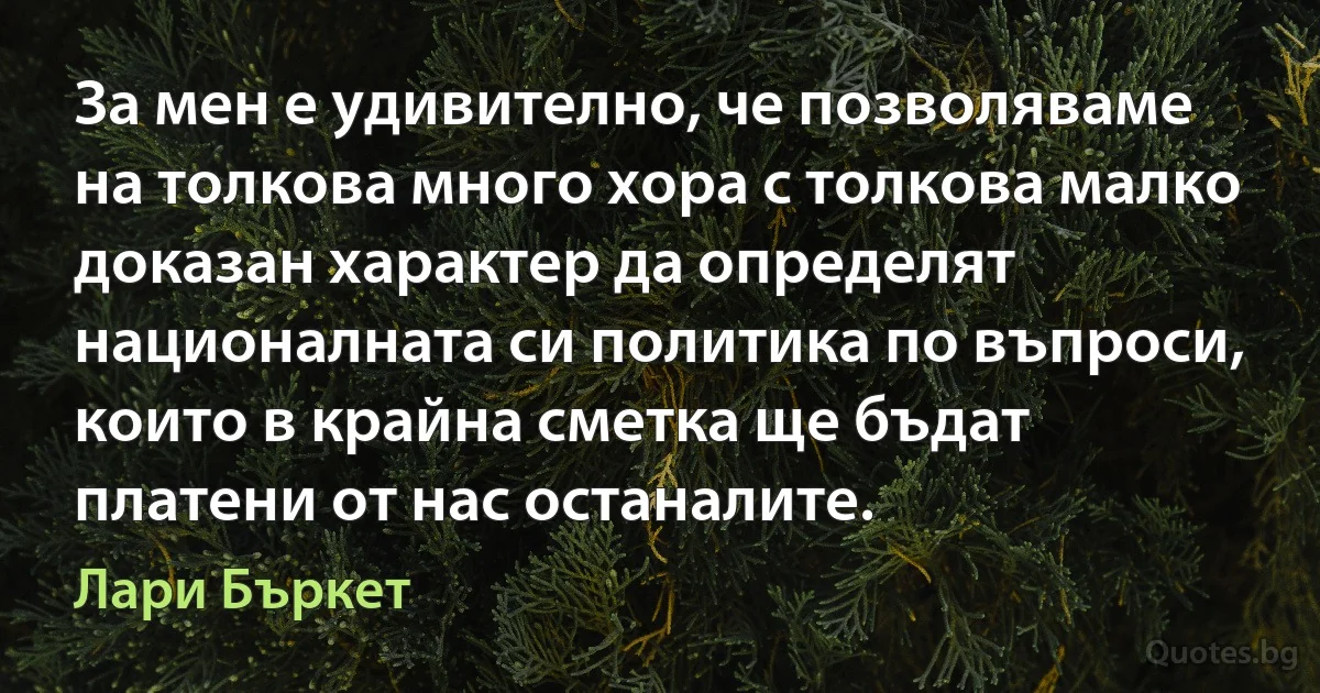 За мен е удивително, че позволяваме на толкова много хора с толкова малко доказан характер да определят националната си политика по въпроси, които в крайна сметка ще бъдат платени от нас останалите. (Лари Бъркет)