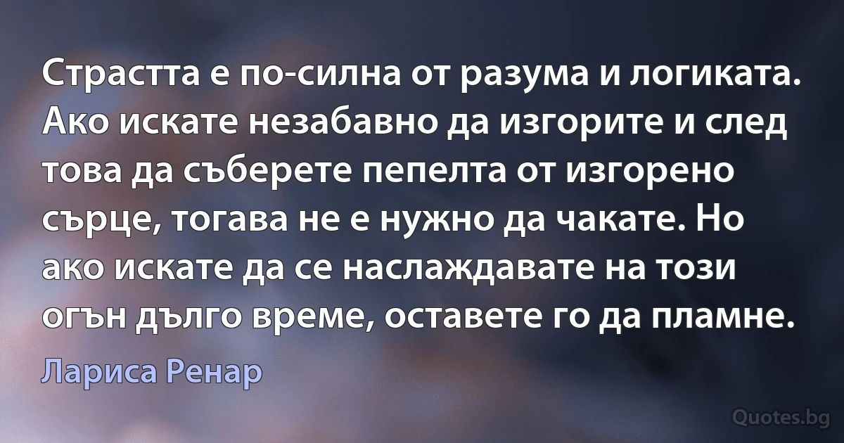 Страстта е по-силна от разума и логиката. Ако искате незабавно да изгорите и след това да съберете пепелта от изгорено сърце, тогава не е нужно да чакате. Но ако искате да се наслаждавате на този огън дълго време, оставете го да пламне. (Лариса Ренар)