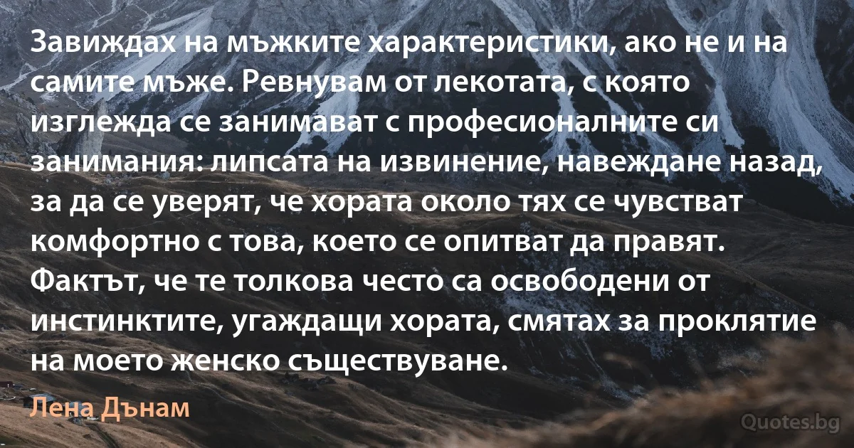 Завиждах на мъжките характеристики, ако не и на самите мъже. Ревнувам от лекотата, с която изглежда се занимават с професионалните си занимания: липсата на извинение, навеждане назад, за да се уверят, че хората около тях се чувстват комфортно с това, което се опитват да правят. Фактът, че те толкова често са освободени от инстинктите, угаждащи хората, смятах за проклятие на моето женско съществуване. (Лена Дънам)