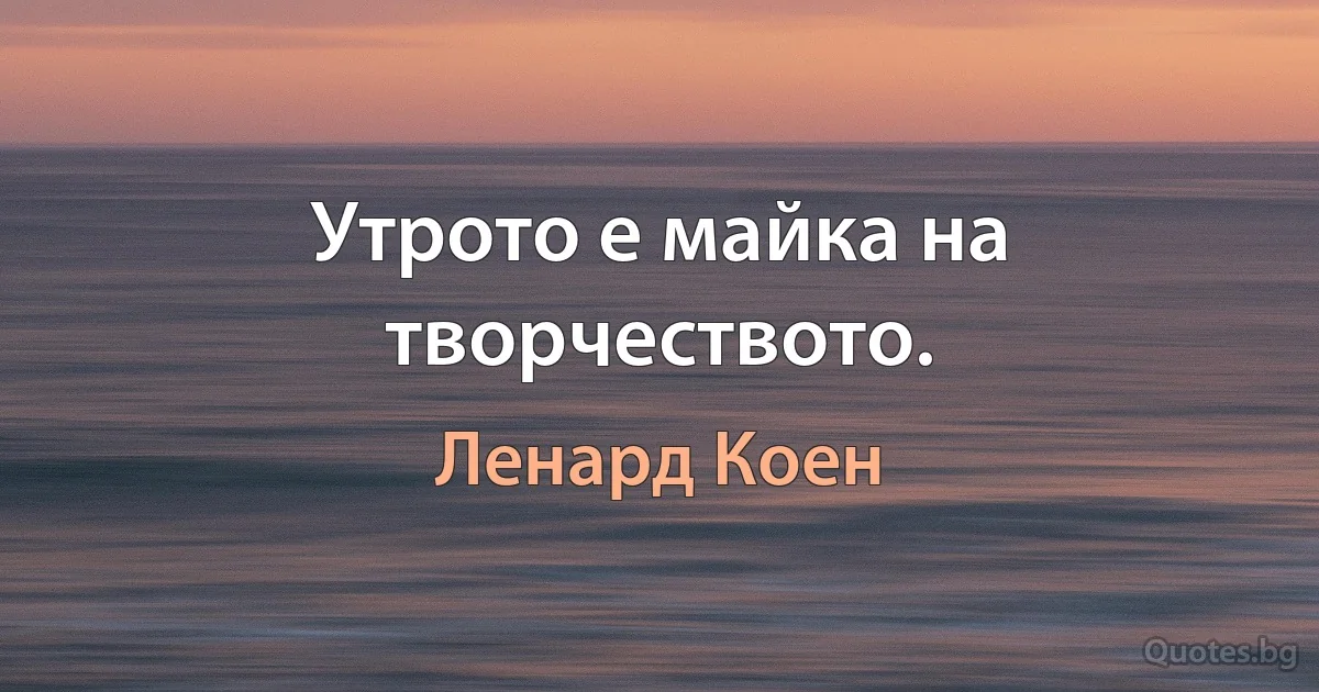 Утрото е майка на творчеството. (Ленард Коен)