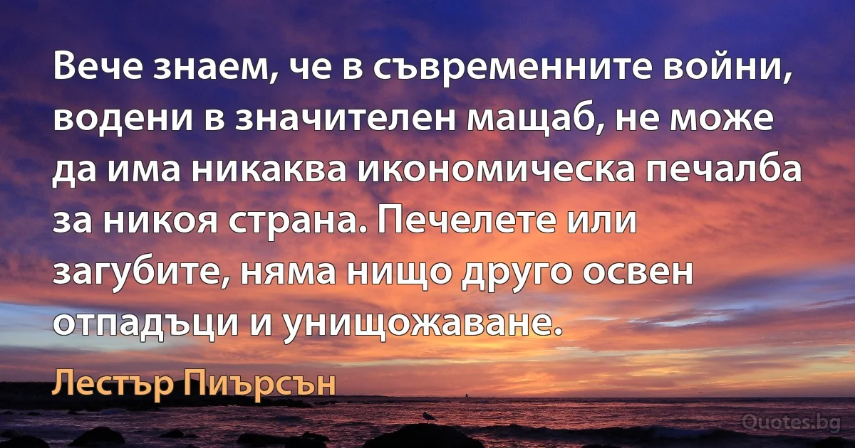 Вече знаем, че в съвременните войни, водени в значителен мащаб, не може да има никаква икономическа печалба за никоя страна. Печелете или загубите, няма нищо друго освен отпадъци и унищожаване. (Лестър Пиърсън)