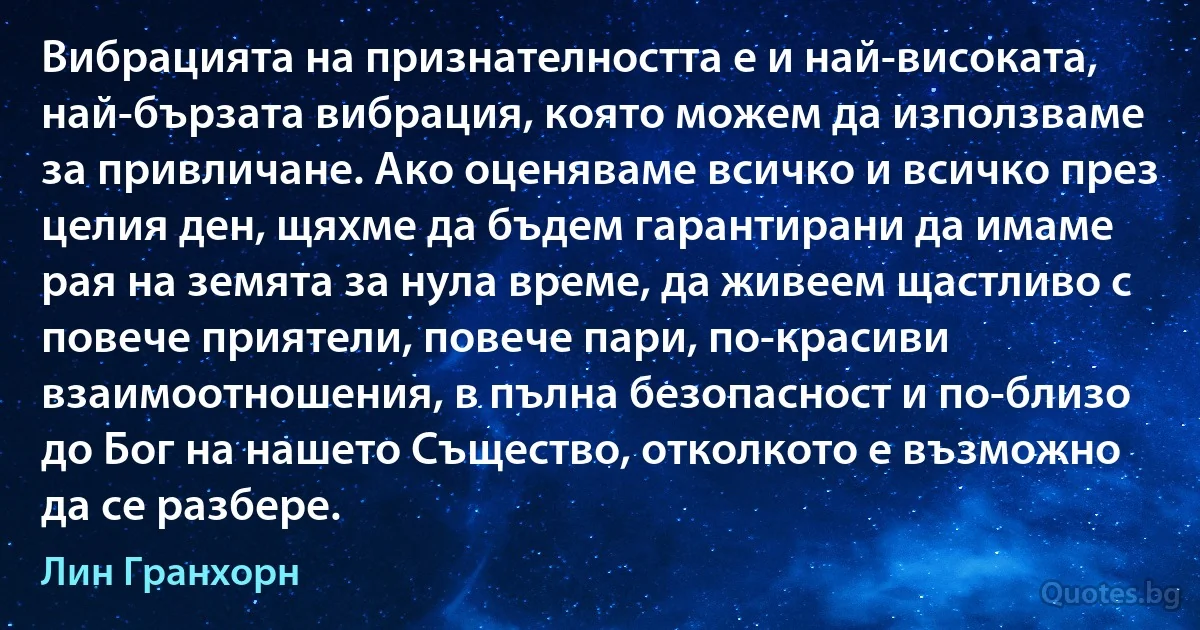 Вибрацията на признателността е и най-високата, най-бързата вибрация, която можем да използваме за привличане. Ако оценяваме всичко и всичко през целия ден, щяхме да бъдем гарантирани да имаме рая на земята за нула време, да живеем щастливо с повече приятели, повече пари, по-красиви взаимоотношения, в пълна безопасност и по-близо до Бог на нашето Същество, отколкото е възможно да се разбере. (Лин Гранхорн)