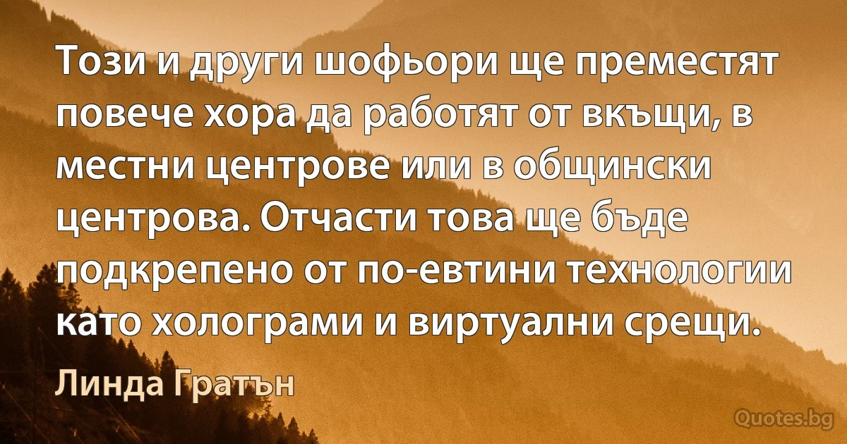 Този и други шофьори ще преместят повече хора да работят от вкъщи, в местни центрове или в общински центрова. Отчасти това ще бъде подкрепено от по-евтини технологии като холограми и виртуални срещи. (Линда Гратън)