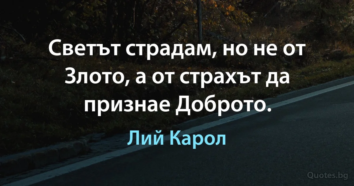 Светът страдам, но не от Злото, а от страхът да признае Доброто. (Лий Карол)