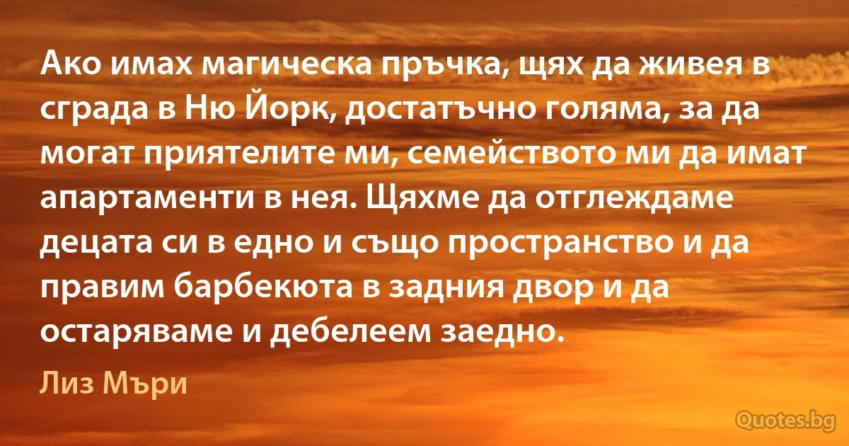 Ако имах магическа пръчка, щях да живея в сграда в Ню Йорк, достатъчно голяма, за да могат приятелите ми, семейството ми да имат апартаменти в нея. Щяхме да отглеждаме децата си в едно и също пространство и да правим барбекюта в задния двор и да остаряваме и дебелеем заедно. (Лиз Мъри)