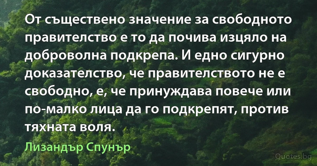 От съществено значение за свободното правителство е то да почива изцяло на доброволна подкрепа. И едно сигурно доказателство, че правителството не е свободно, е, че принуждава повече или по-малко лица да го подкрепят, против тяхната воля. (Лизандър Спунър)