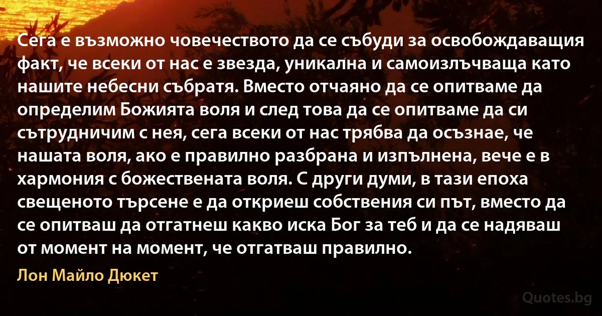 Сега е възможно човечеството да се събуди за освобождаващия факт, че всеки от нас е звезда, уникална и самоизлъчваща като нашите небесни събратя. Вместо отчаяно да се опитваме да определим Божията воля и след това да се опитваме да си сътрудничим с нея, сега всеки от нас трябва да осъзнае, че нашата воля, ако е правилно разбрана и изпълнена, вече е в хармония с божествената воля. С други думи, в тази епоха свещеното търсене е да откриеш собствения си път, вместо да се опитваш да отгатнеш какво иска Бог за теб и да се надяваш от момент на момент, че отгатваш правилно. (Лон Майло Дюкет)