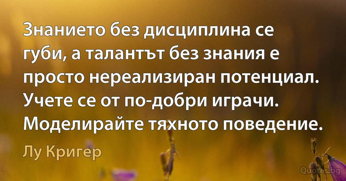 Знанието без дисциплина се губи, а талантът без знания е просто нереализиран потенциал. Учете се от по-добри играчи. Моделирайте тяхното поведение. (Лу Кригер)