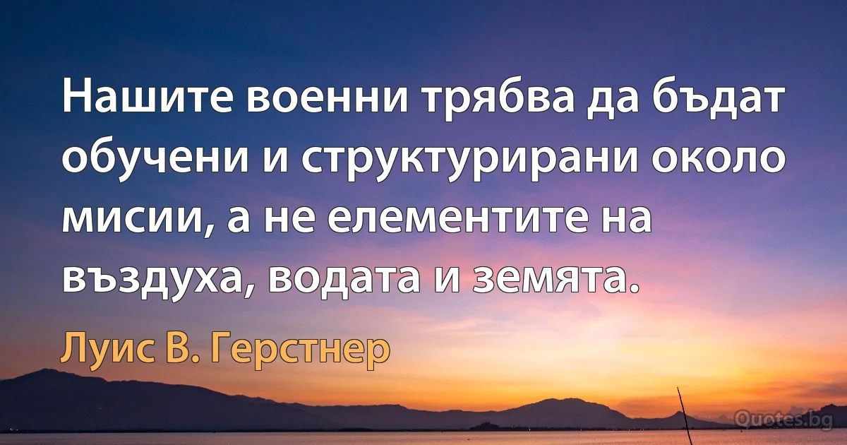 Нашите военни трябва да бъдат обучени и структурирани около мисии, а не елементите на въздуха, водата и земята. (Луис В. Герстнер)