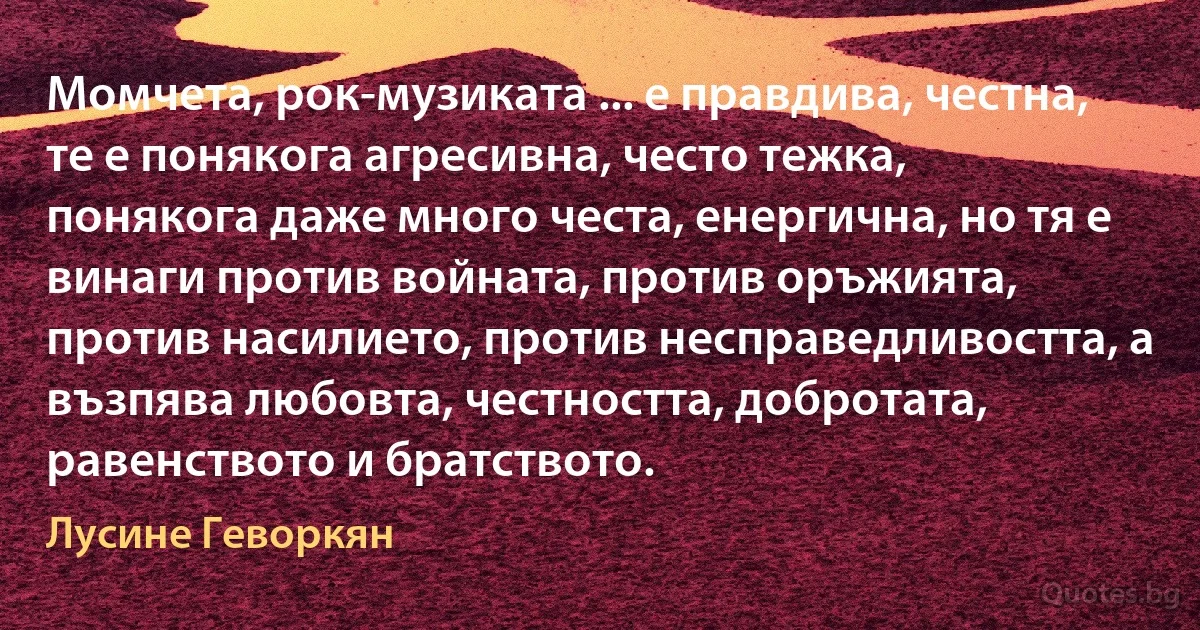 Момчета, рок-музиката ... е правдива, честна, те е понякога агресивна, често тежка, понякога даже много честа, енергична, но тя е винаги против войната, против оръжията, против насилието, против несправедливостта, а възпява любовта, честността, добротата, равенството и братството. (Лусине Геворкян)