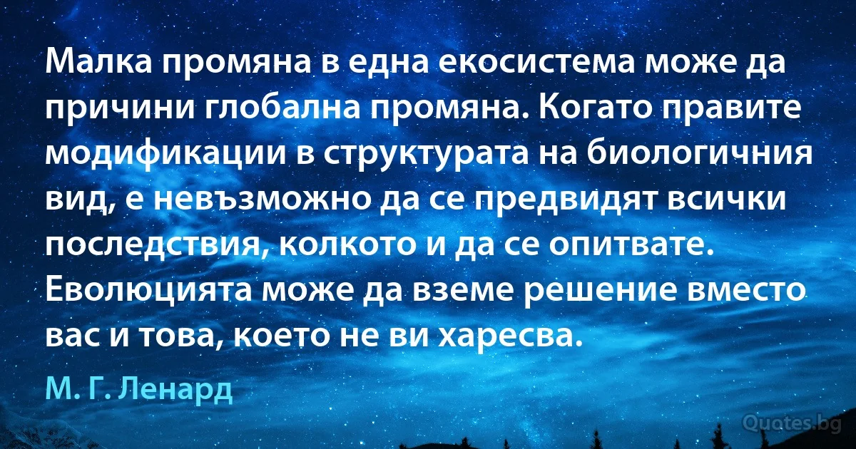 Малка промяна в една екосистема може да причини глобална промяна. Когато правите модификации в структурата на биологичния вид, е невъзможно да се предвидят всички последствия, колкото и да се опитвате. Еволюцията може да вземе решение вместо вас и това, което не ви харесва. (М. Г. Ленард)