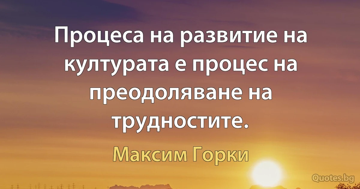 Процеса на развитие на културата е процес на преодоляване на трудностите. (Максим Горки)