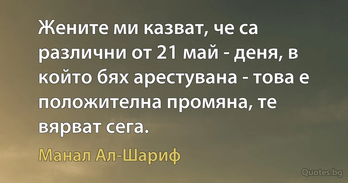 Жените ми казват, че са различни от 21 май - деня, в който бях арестувана - това е положителна промяна, те вярват сега. (Манал Ал-Шариф)