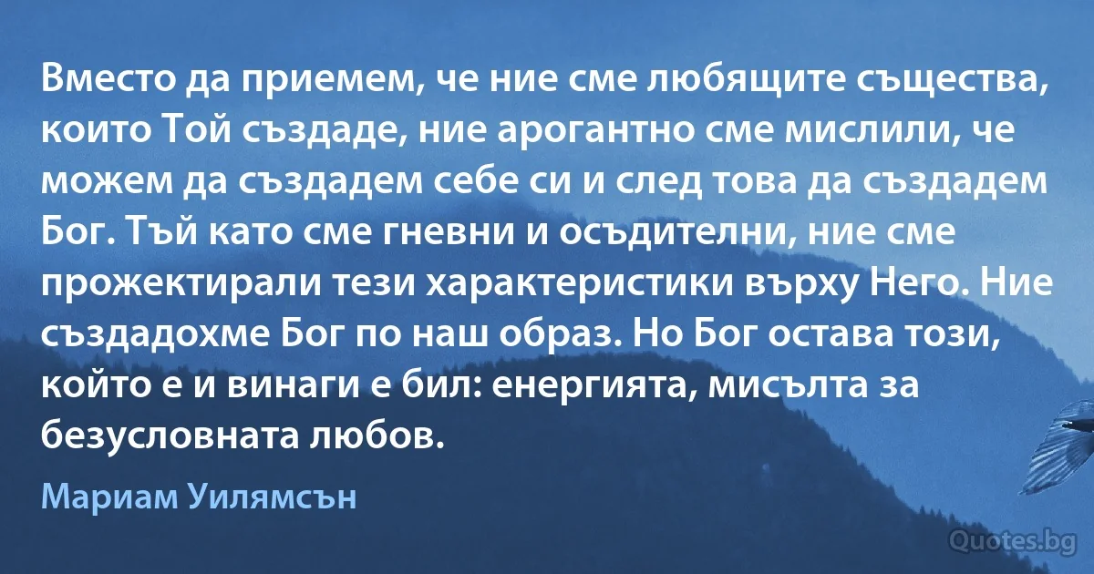 Вместо да приемем, че ние сме любящите същества, които Той създаде, ние арогантно сме мислили, че можем да създадем себе си и след това да създадем Бог. Тъй като сме гневни и осъдителни, ние сме прожектирали тези характеристики върху Него. Ние създадохме Бог по наш образ. Но Бог остава този, който е и винаги е бил: енергията, мисълта за безусловната любов. (Мариам Уилямсън)